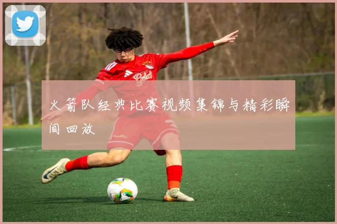 火箭队经典比赛视频集锦与精彩瞬间回放