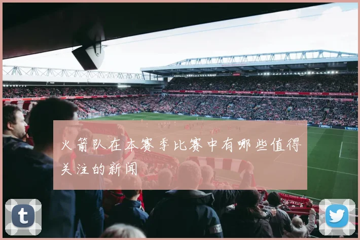 火箭队在本赛季比赛中有哪些值得关注的新闻