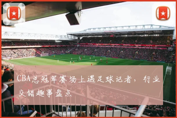 CBA总冠军赛场上遇足球记者，行业交错趣事盘点